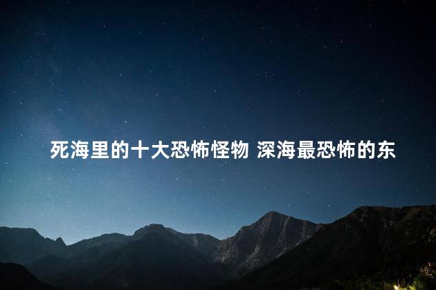 死海里的十大恐怖怪物 深海最恐怖的东西